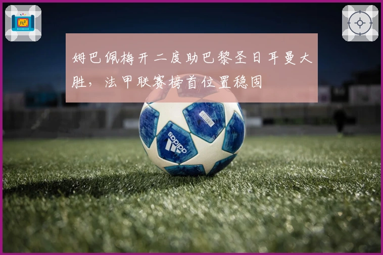 姆巴佩梅开二度助巴黎圣日耳曼大胜，法甲联赛榜首位置稳固