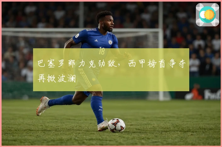 巴塞罗那力克劲敌,西甲榜首争夺再掀波澜