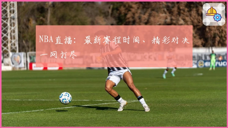 NBA直播：最新赛程时间、精彩对决一网打尽