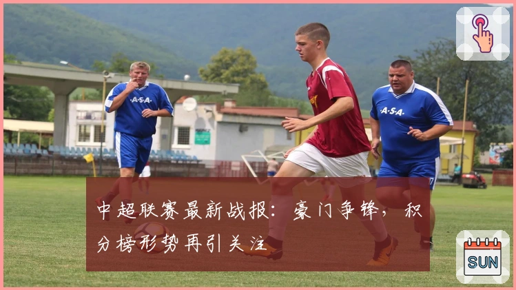 中超联赛最新战报：豪门争锋，积分榜形势再引关注