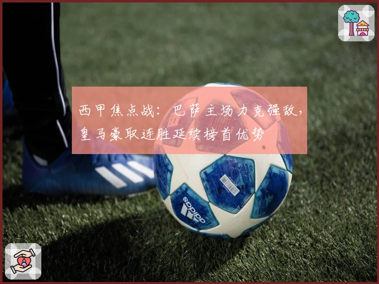 西甲焦点战：巴萨主场力克强敌，皇马豪取连胜延续榜首优势