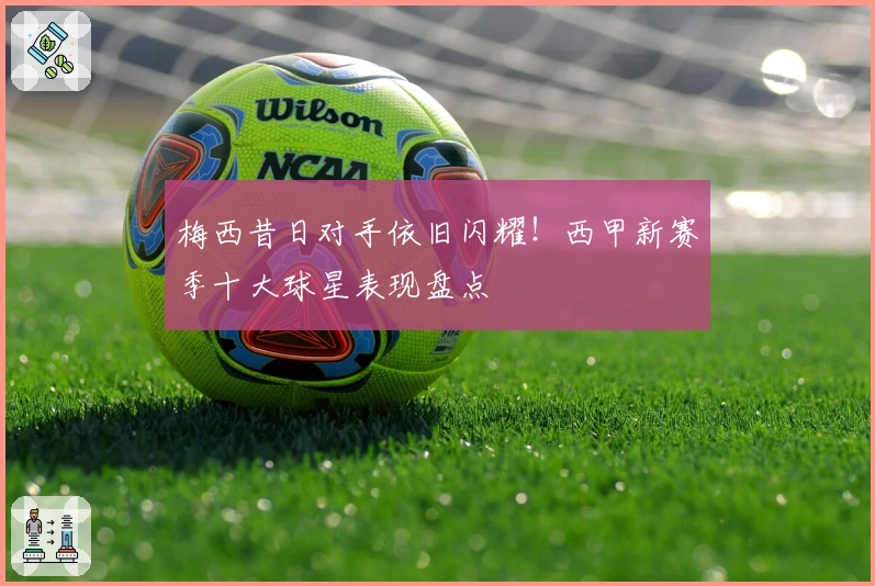 梅西昔日对手依旧闪耀！西甲新赛季十大球星表现盘点