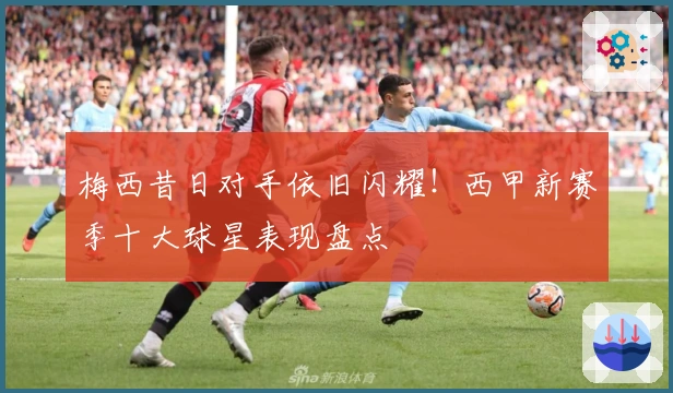 梅西昔日对手依旧闪耀！西甲新赛季十大球星表现盘点