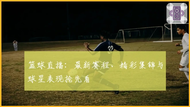 篮球直播：最新赛程、精彩集锦与球星表现抢先看