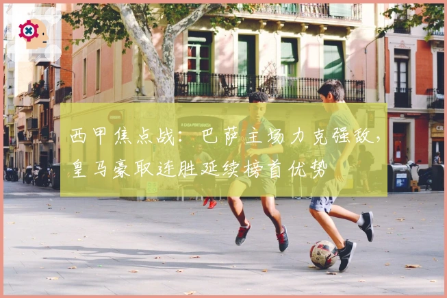 西甲焦点战：巴萨主场力克强敌，皇马豪取连胜延续榜首优势