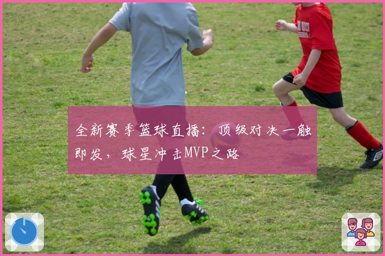 全新赛季篮球直播：顶级对决一触即发，球星冲击MVP之路