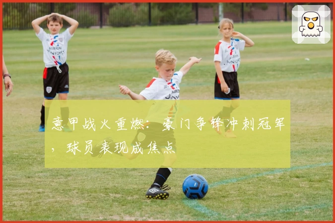 意甲战火重燃：豪门争锋冲刺冠军，球员表现成焦点